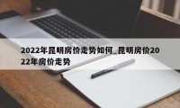 2022年昆明房价走势如何_昆明房价2022年房价走势