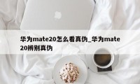 华为mate20怎么看真伪_华为mate20辨别真伪