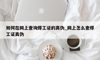 如何在网上查询焊工证的真伪_网上怎么查焊工证真伪