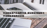 中证新能源汽车指数范围_国证新能源指数与中证新能源指数的区别