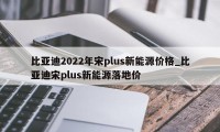 比亚迪2022年宋plus新能源价格_比亚迪宋plus新能源落地价