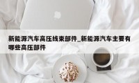 新能源汽车高压线束部件_新能源汽车主要有哪些高压部件