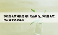 下载什么软件能检测出药品真伪_下载什么软件可以查药品真假