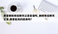 黑客删除微信聊天记录靠谱吗_删除微信聊天记录,黑客能找的回来吗?