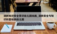 消防知识安全常识幼儿园绘画_消防安全与知识科普绘画幼儿园