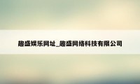 趣盛娱乐网址_趣盛网络科技有限公司