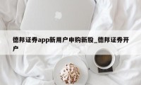 德邦证券app新用户申购新股_德邦证券开户