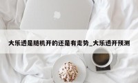 大乐透是随机开的还是有走势_大乐透开预测