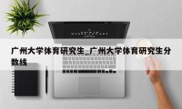 广州大学体育研究生_广州大学体育研究生分数线