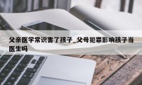 父亲医学常识害了孩子_父母犯罪影响孩子当医生吗