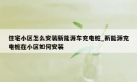 住宅小区怎么安装新能源车充电桩_新能源充电桩在小区如何安装