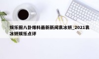 娱乐圈八卦爆料最新新闻袁冰妍_2021袁冰妍娱乐点评