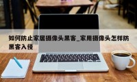 如何防止家居摄像头黑客_家用摄像头怎样防黑客入侵