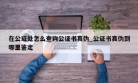 在公证处怎么查询公证书真伪_公证书真伪到哪里鉴定