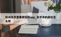 杭州乐平查看房价的app_乐平市的房价怎么样