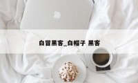 白冒黑客_白帽子 黑客