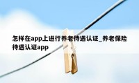 怎样在app上进行养老待遇认证_养老保险待遇认证app