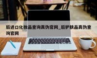 后进口化妆品查询真伪官网_后护肤品真伪查询官网