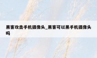 黑客攻击手机摄像头_黑客可以黑手机摄像头吗