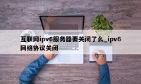 互联网ipv6服务器要关闭了么_ipv6网络协议关闭