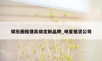 娱乐圈租借高级定制品牌_明星租赁公司