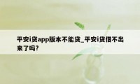 平安i贷app版本不能贷_平安i贷借不出来了吗?