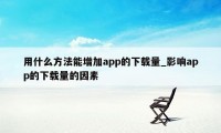 用什么方法能增加app的下载量_影响app的下载量的因素