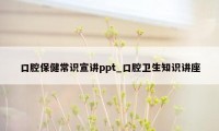 口腔保健常识宣讲ppt_口腔卫生知识讲座