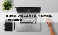 如何鉴别sk2神仙水的真伪_怎么样鉴别sk2神仙水真假