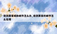 收到黑客威胁邮件怎么办_收到黑客的邮件怎么处理