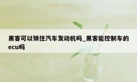 黑客可以锁住汽车发动机吗_黑客能控制车的ecu吗