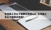 在电脑上怎么下载腾讯视频app_在电脑上怎么下载腾讯视频?