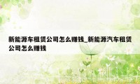 新能源车租赁公司怎么赚钱_新能源汽车租赁公司怎么赚钱