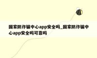 国家防诈骗中心app安全吗_国家防诈骗中心app安全吗可靠吗