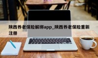 陕西养老保险解绑app_陕西养老保险重新注册