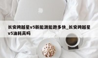 长安跨越星v5新能源能跑多快_长安跨越星v5油耗高吗