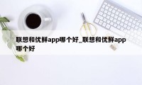 联想和优鲜app哪个好_联想和优鲜app哪个好