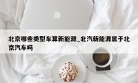 北京哪些类型车算新能源_北汽新能源属于北京汽车吗