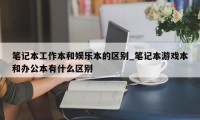 笔记本工作本和娱乐本的区别_笔记本游戏本和办公本有什么区别