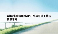 Win7电脑装乐读APP_电脑可以下载乐教乐学吗