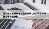 哪个平台能辨别化妆品的真伪_什么平台可以鉴定化妆品真假