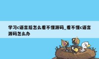 学习c语言后怎么看不懂源码_看不懂c语言源码怎么办