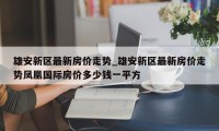 雄安新区最新房价走势_雄安新区最新房价走势凤凰国际房价多少钱一平方