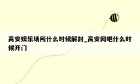 高安娱乐场所什么时候解封_高安网吧什么时候开门