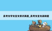 高考文学文言文常识真题_高考文言文阅读题