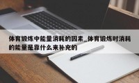 体育锻炼中能量消耗的因素_体育锻炼时消耗的能量是靠什么来补充的