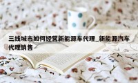 三线城市如何经营新能源车代理_新能源汽车代理销售