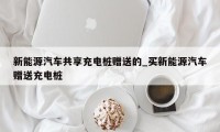 新能源汽车共享充电桩赠送的_买新能源汽车赠送充电桩