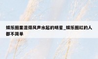 娱乐圈里混得风声水起的明星_娱乐圈红的人都不简单