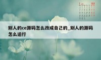 别人的ce源码怎么改成自己的_别人的源码怎么运行